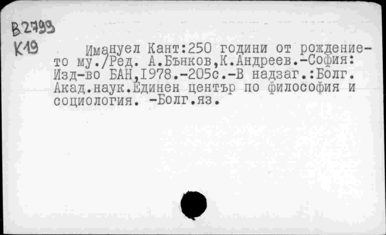 ﻿К49 Имануел Кант:250 години от рождение-то му./Ред. А.Бънков,К.Андреев.-София: Изд-во БАН,1978.-205с.-В надзаг.:Болг. Акад.наук.Единен център по философия и социология. -Болг.яз.